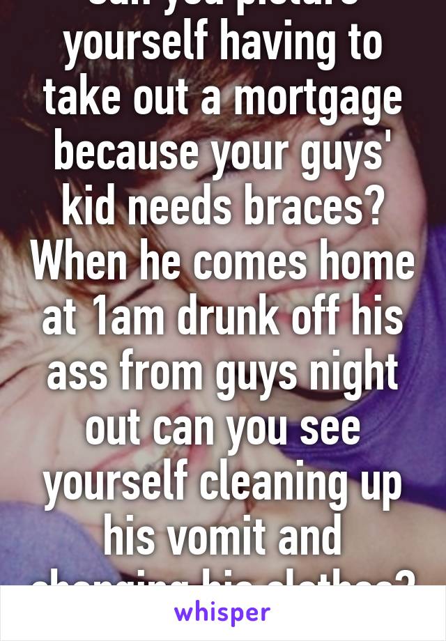 Can you picture yourself having to take out a mortgage because your guys' kid needs braces? When he comes home at 1am drunk off his ass from guys night out can you see yourself cleaning up his vomit and changing his clothes? That's how you kno