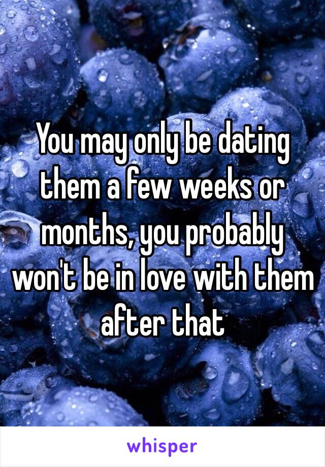 You may only be dating them a few weeks or months, you probably won't be in love with them after that