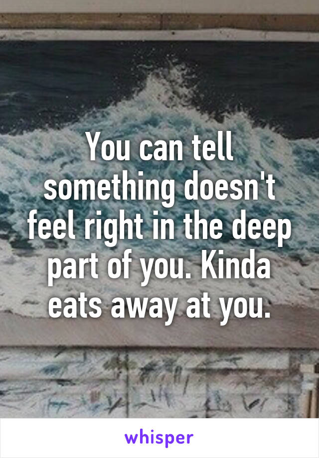 You can tell something doesn't feel right in the deep part of you. Kinda eats away at you.