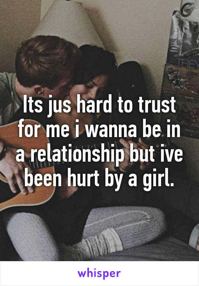 Its jus hard to trust for me i wanna be in a relationship but ive been hurt by a girl.