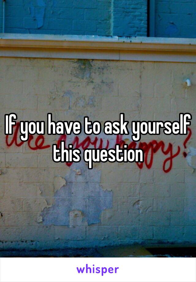 If you have to ask yourself this question 