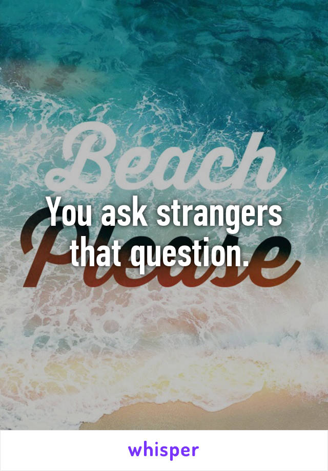 You ask strangers that question. 