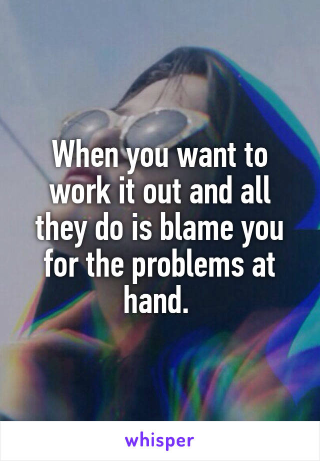 When you want to work it out and all they do is blame you for the problems at hand. 