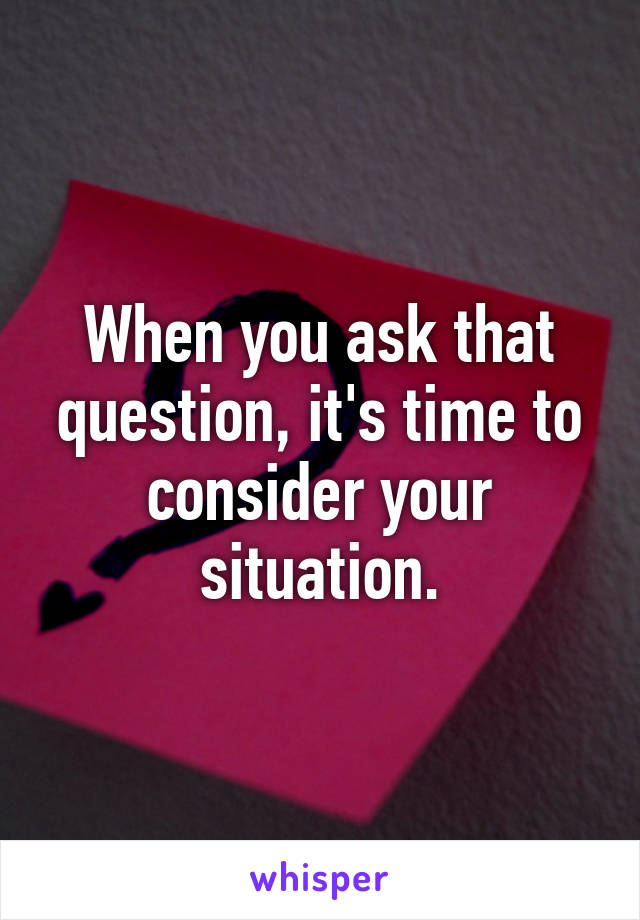 When you ask that question, it's time to consider your situation.