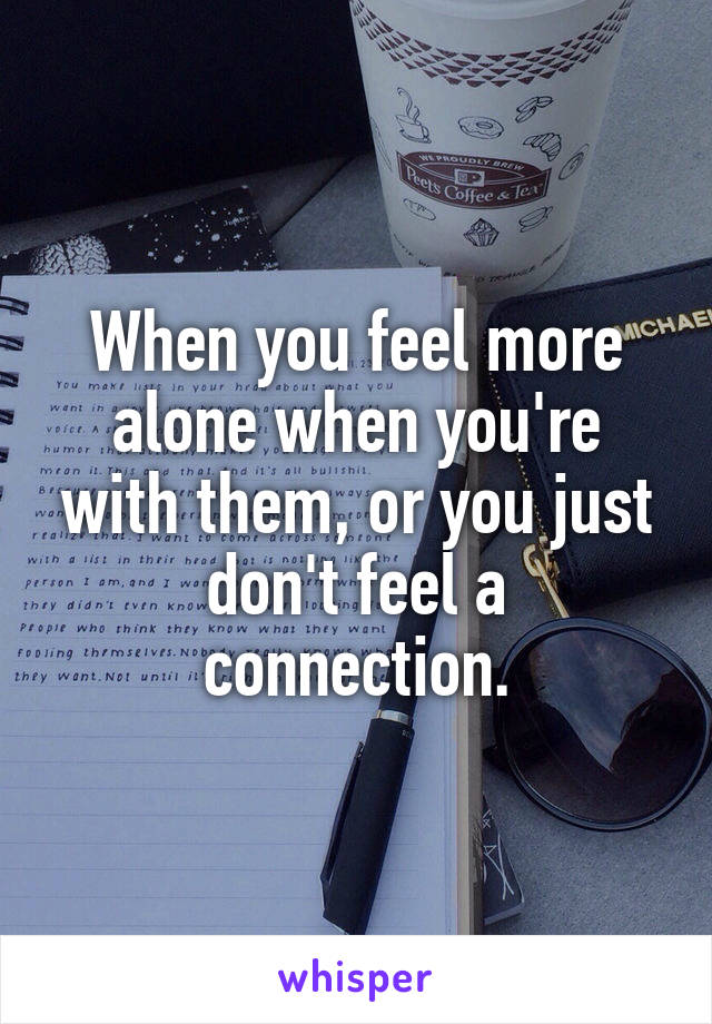 When you feel more alone when you're with them, or you just don't feel a connection.