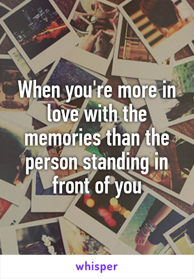 When you're more in love with the memories than the person standing in front of you