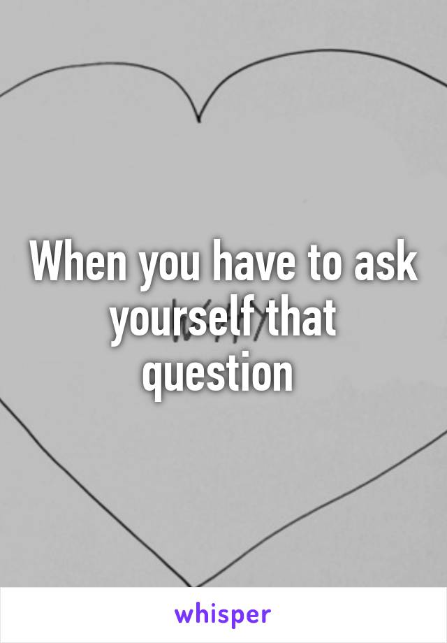 When you have to ask yourself that question 