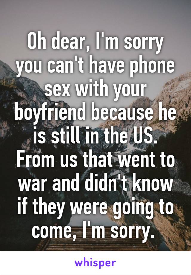 Oh dear, I'm sorry you can't have phone sex with your boyfriend because he is still in the US. From us that went to war and didn't know if they were going to come, I'm sorry. 