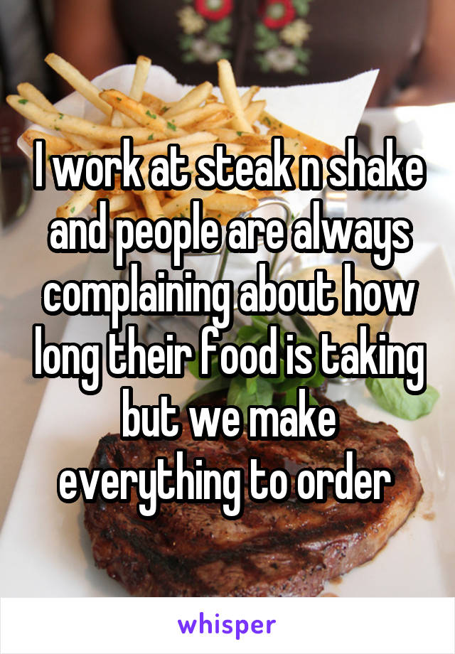 I work at steak n shake and people are always complaining about how long their food is taking but we make everything to order 