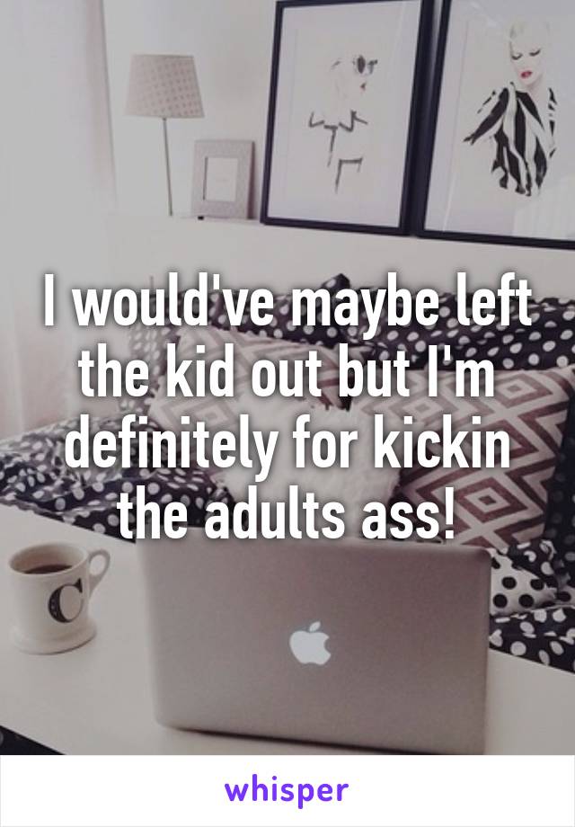 I would've maybe left the kid out but I'm definitely for kickin the adults ass!