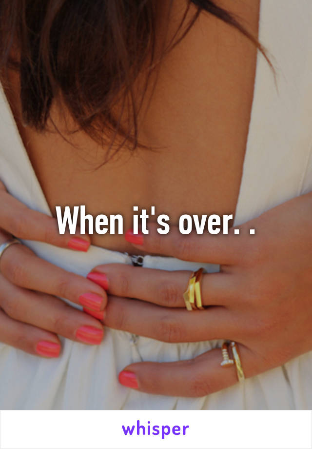 When it's over. .