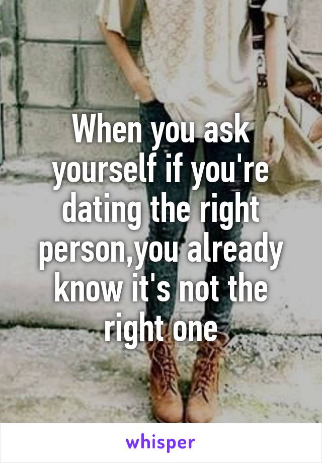 When you ask yourself if you're dating the right person,you already know it's not the right one