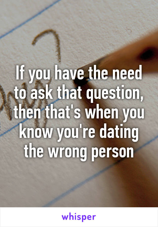 If you have the need to ask that question, then that's when you know you're dating the wrong person