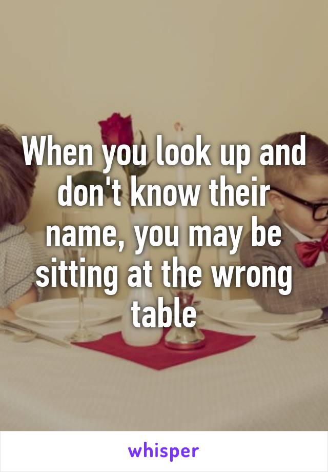 When you look up and don't know their name, you may be sitting at the wrong table