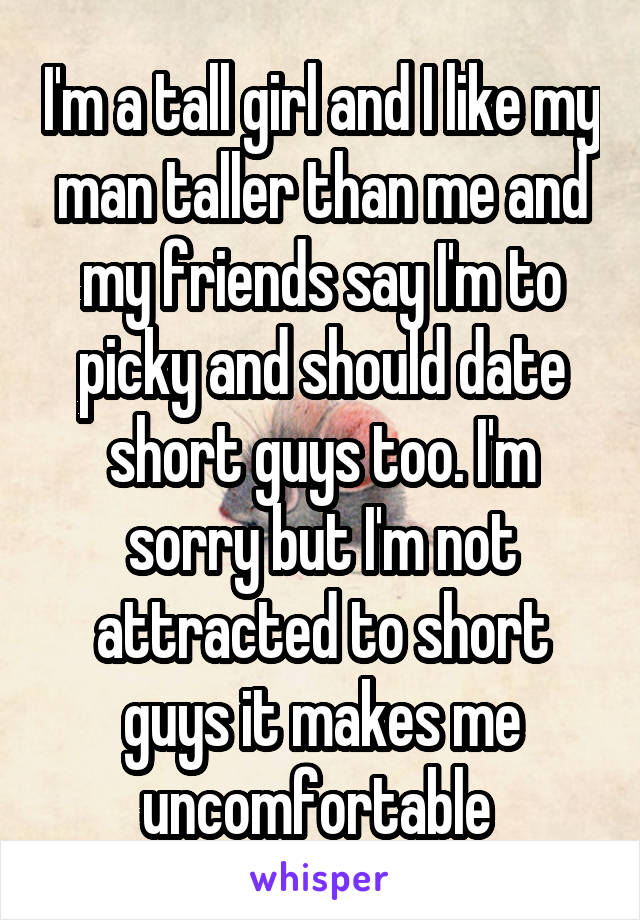 I'm a tall girl and I like my man taller than me and my friends say I'm to picky and should date short guys too. I'm sorry but I'm not attracted to short guys it makes me uncomfortable 