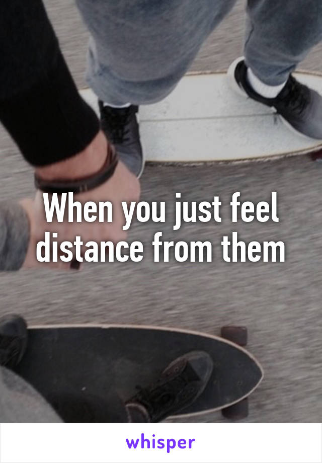 When you just feel distance from them