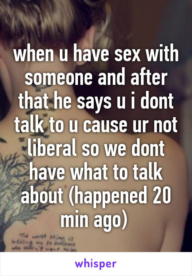 when u have sex with someone and after that he says u i dont talk to u cause ur not liberal so we dont have what to talk about (happened 20 min ago) 