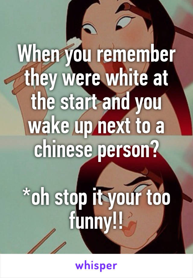 When you remember they were white at the start and you wake up next to a chinese person?

*oh stop it your too funny!!