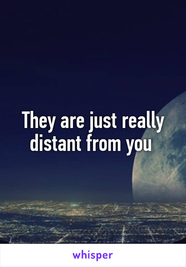 They are just really distant from you 