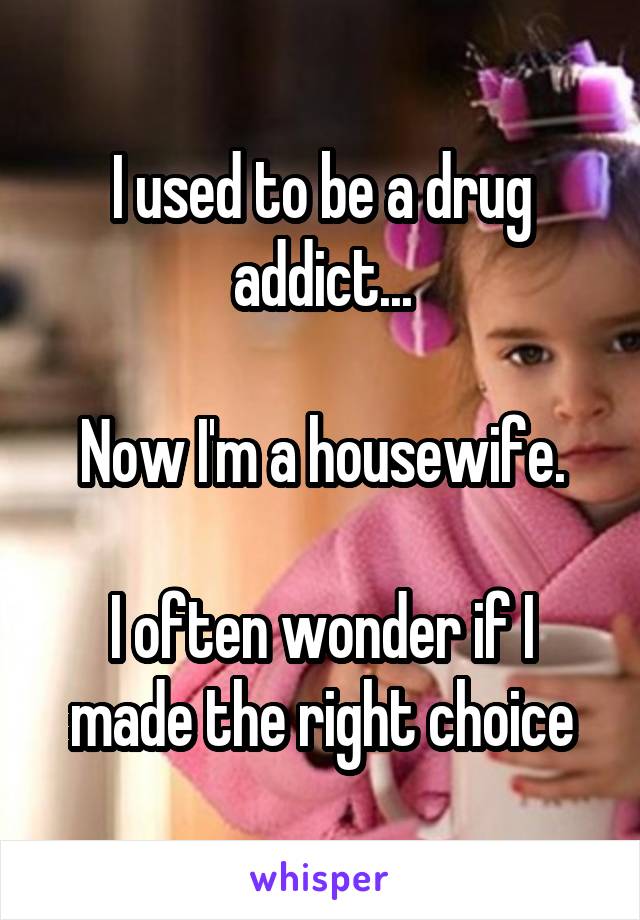 I used to be a drug addict...

Now I'm a housewife.

I often wonder if I made the right choice