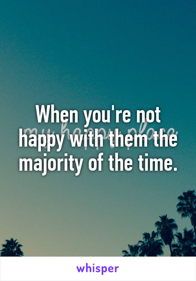 When you're not happy with them the majority of the time.