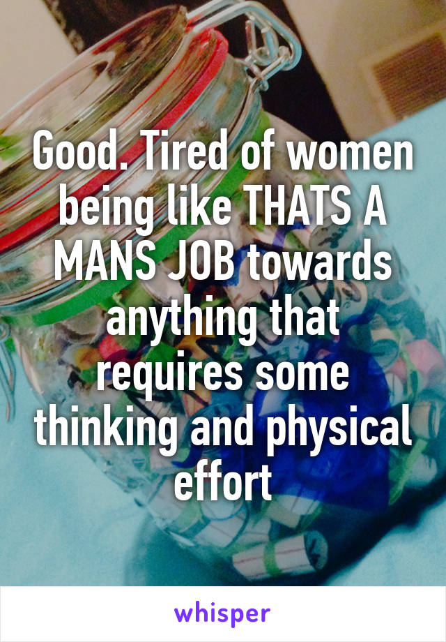 Good. Tired of women being like THATS A MANS JOB towards anything that requires some thinking and physical effort