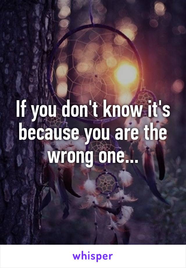 If you don't know it's because you are the wrong one...