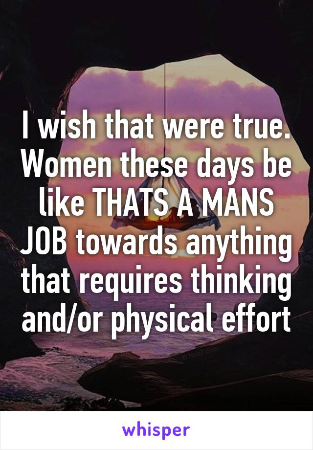 I wish that were true. Women these days be like THATS A MANS JOB towards anything that requires thinking and/or physical effort