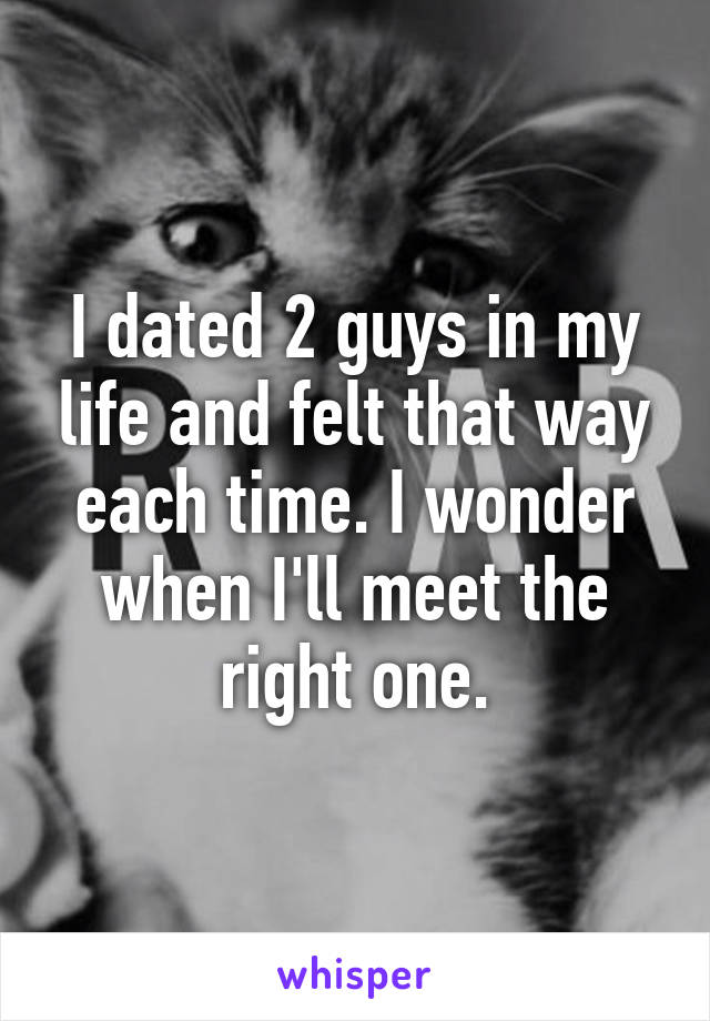 I dated 2 guys in my life and felt that way each time. I wonder when I'll meet the right one.