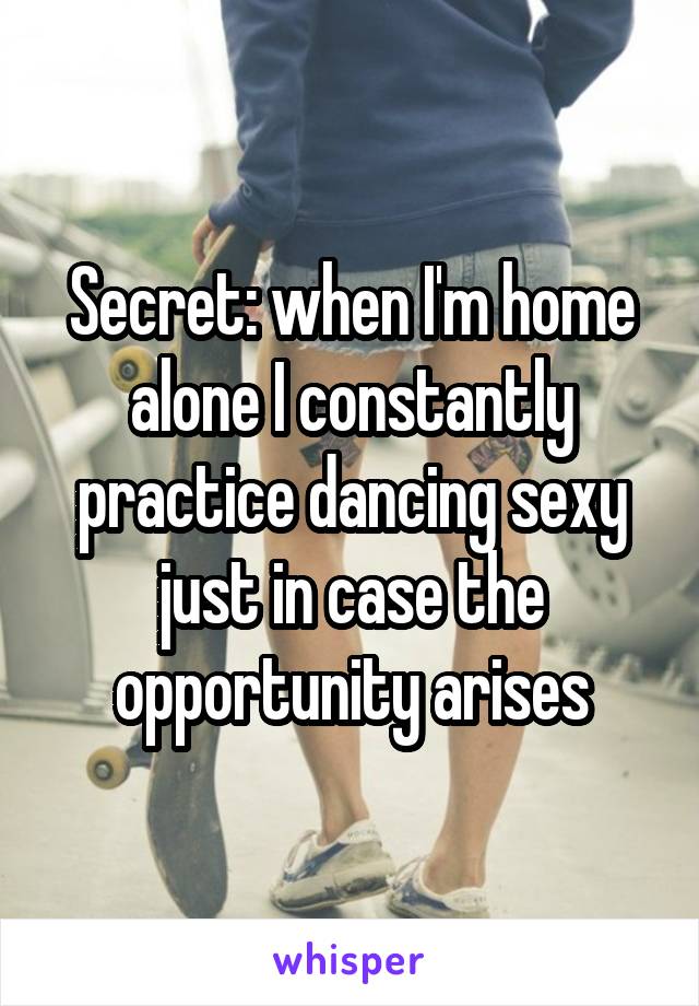 Secret: when I'm home alone I constantly practice dancing sexy just in case the opportunity arises