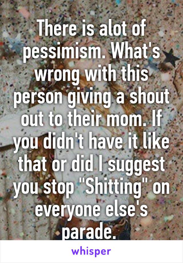 There is alot of pessimism. What's wrong with this person giving a shout out to their mom. If you didn't have it like that or did I suggest you stop "Shitting" on everyone else's parade. 