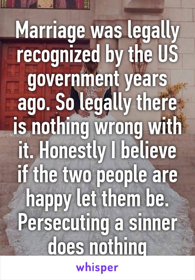 Marriage was legally recognized by the US government years ago. So legally there is nothing wrong with it. Honestly I believe if the two people are happy let them be. Persecuting a sinner does nothing