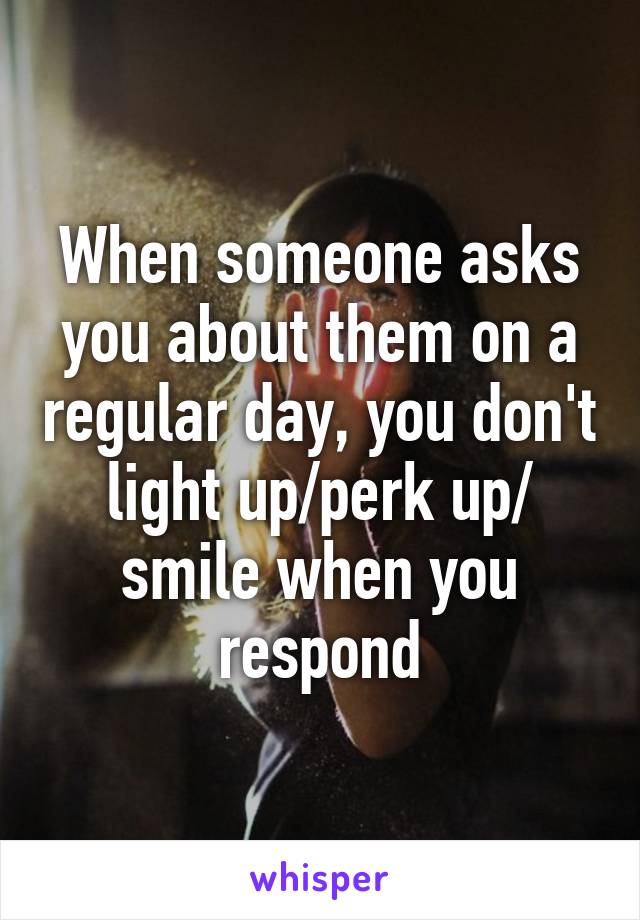 When someone asks you about them on a regular day, you don't light up/perk up/ smile when you respond