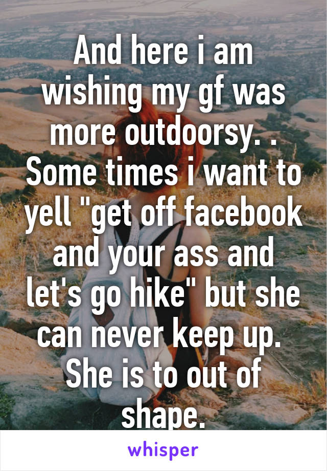 And here i am wishing my gf was more outdoorsy. . Some times i want to yell "get off facebook and your ass and let's go hike" but she can never keep up.  She is to out of shape.