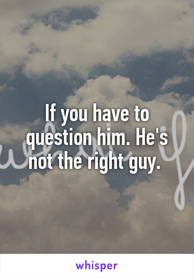 If you have to question him. He's not the right guy. 