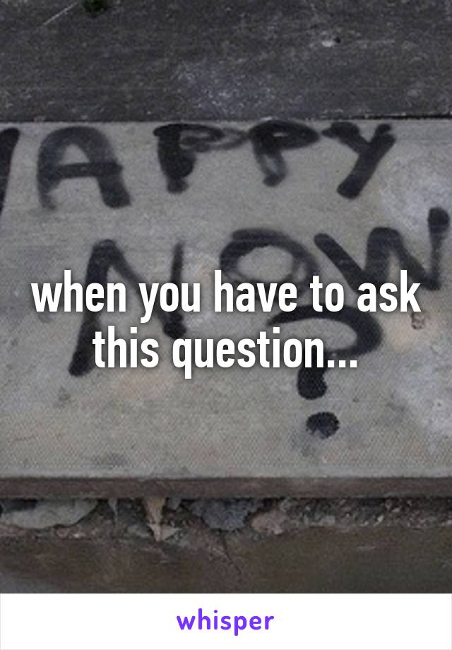 when you have to ask this question...