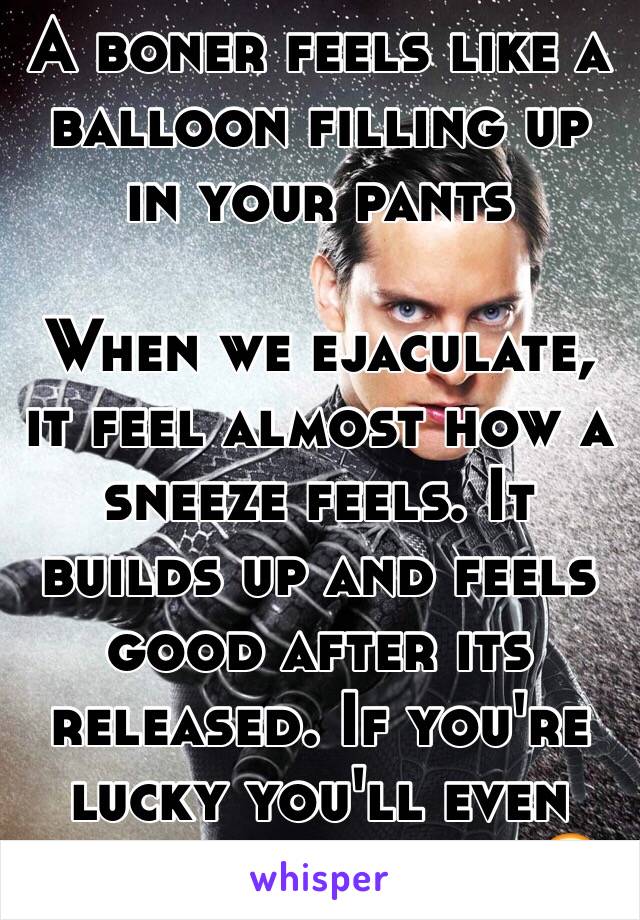 A boner feels like a balloon filling up in your pants 

When we ejaculate, it feel almost how a sneeze feels. It builds up and feels good after its released. If you're lucky you'll even get goose bumps 😏