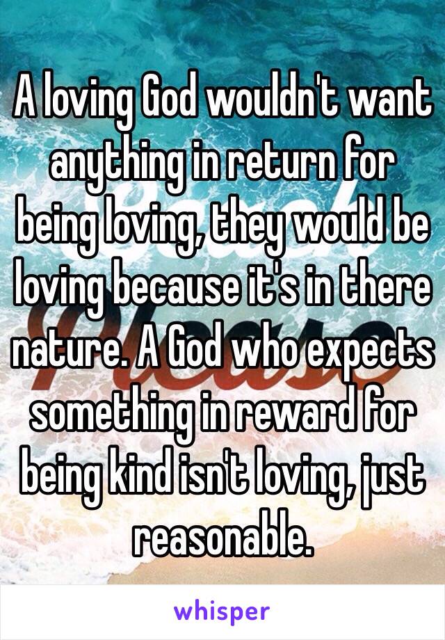 A loving God wouldn't want anything in return for being loving, they would be loving because it's in there nature. A God who expects something in reward for being kind isn't loving, just reasonable. 