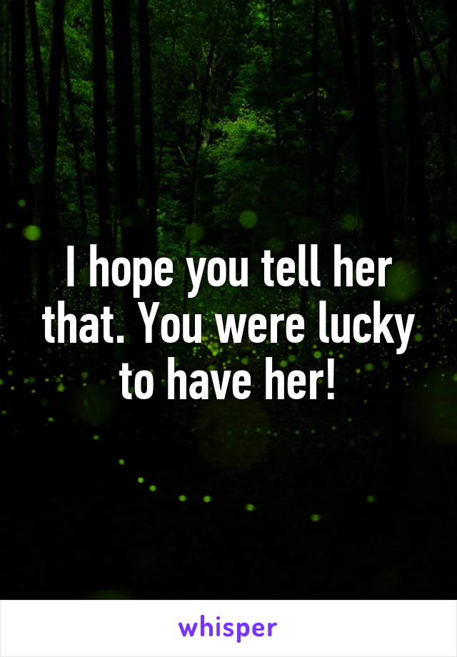 I hope you tell her that. You were lucky to have her!