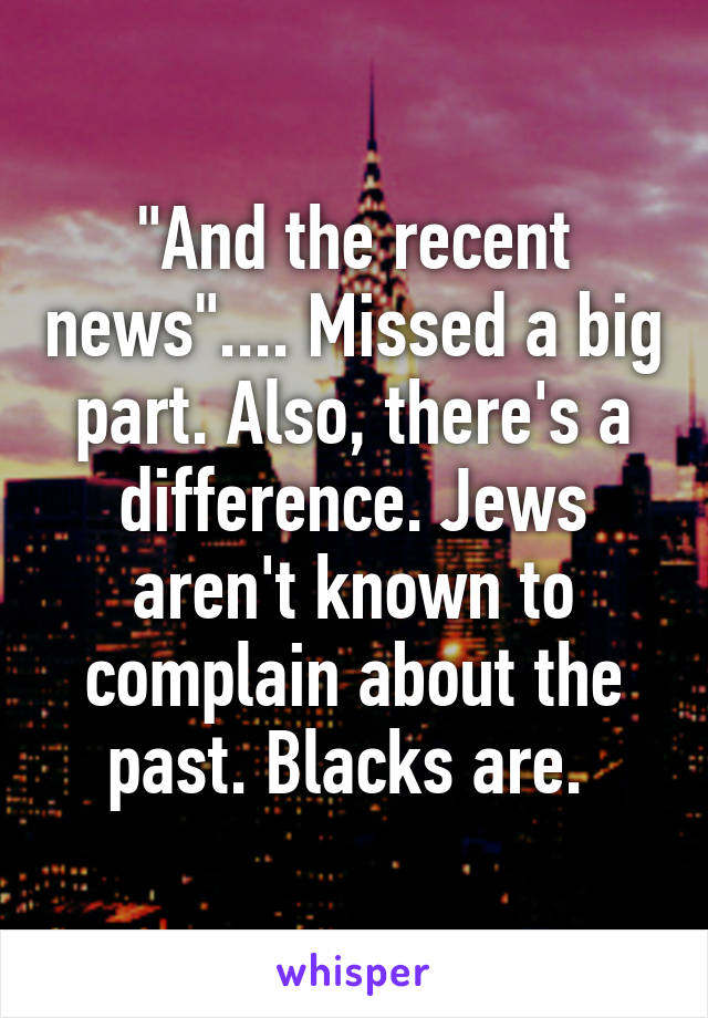 "And the recent news".... Missed a big part. Also, there's a difference. Jews aren't known to complain about the past. Blacks are. 