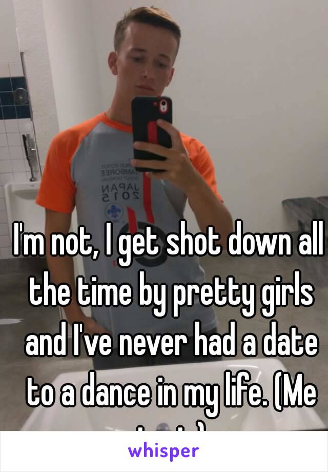 I'm not, I get shot down all the time by pretty girls and I've never had a date to a dance in my life. (Me in pic)