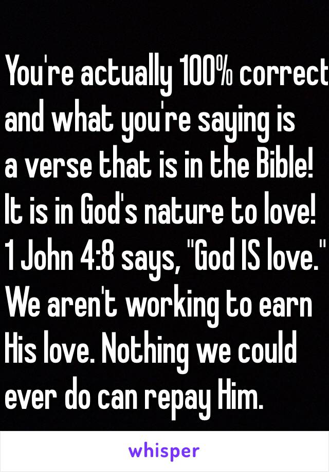 You're actually 100% correct
and what you're saying is
a verse that is in the Bible!
It is in God's nature to love!
1 John 4:8 says, "God IS love."
We aren't working to earn
His love. Nothing we could
ever do can repay Him.