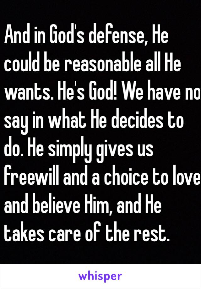 And in God's defense, He
could be reasonable all He
wants. He's God! We have no
say in what He decides to
do. He simply gives us
freewill and a choice to love
and believe Him, and He
takes care of the rest.