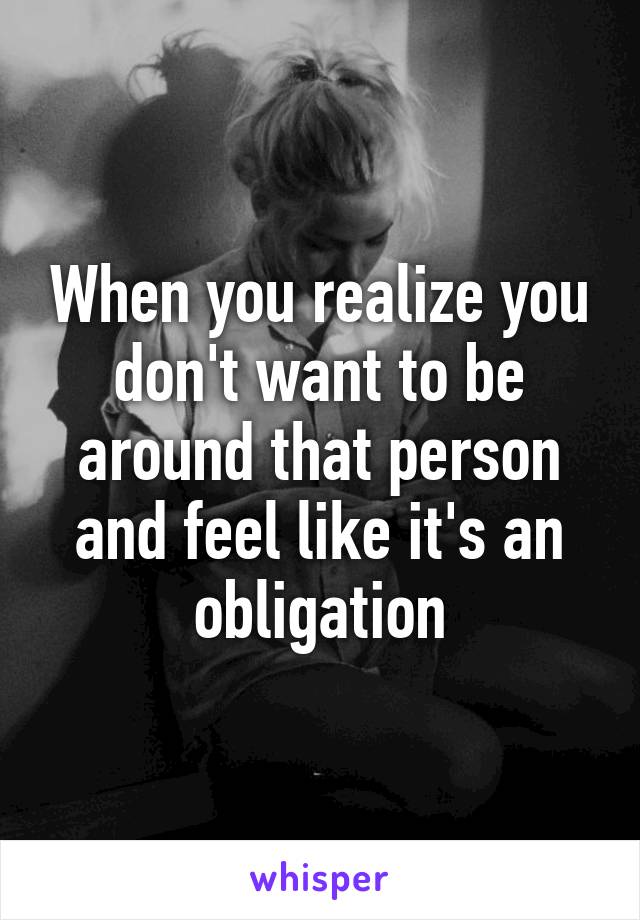 When you realize you don't want to be around that person and feel like it's an obligation