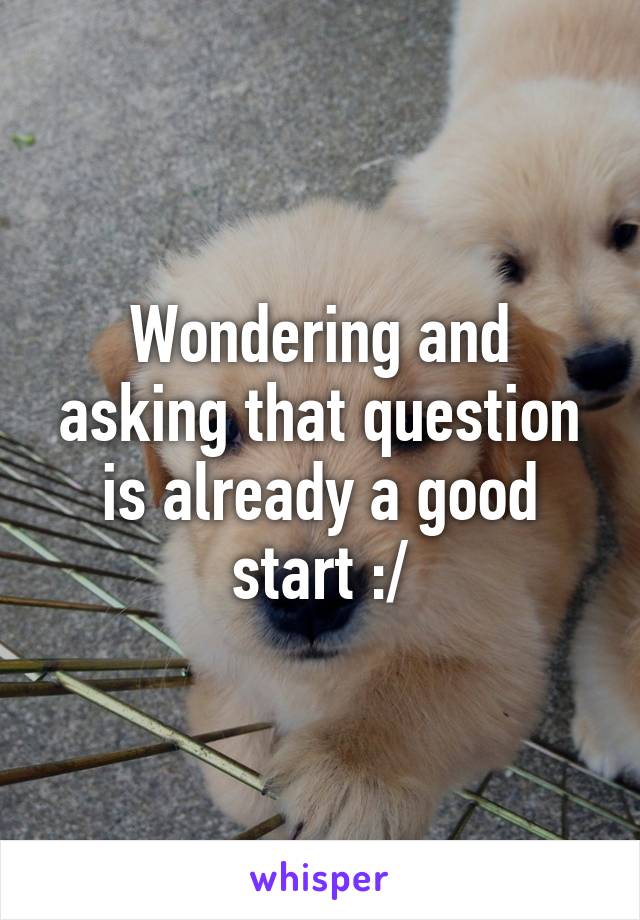 Wondering and asking that question is already a good start :/