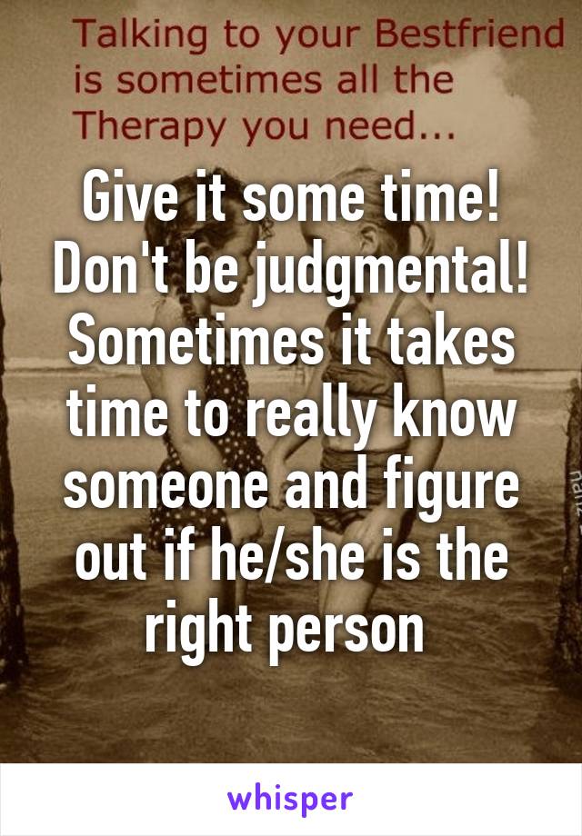 Give it some time! Don't be judgmental! Sometimes it takes time to really know someone and figure out if he/she is the right person 