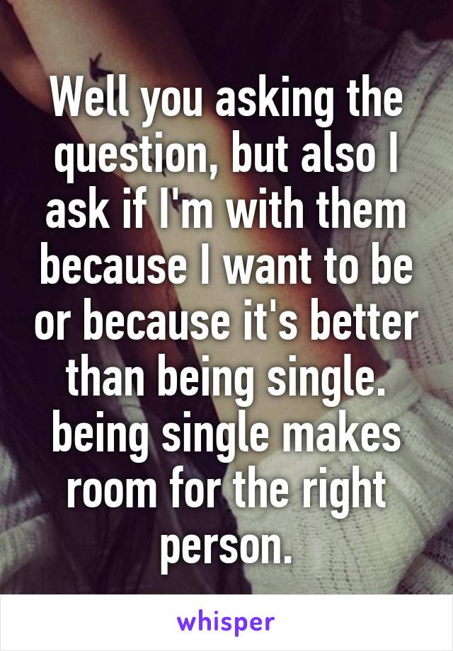 Well you asking the question, but also I ask if I'm with them because I want to be or because it's better than being single. being single makes room for the right person.