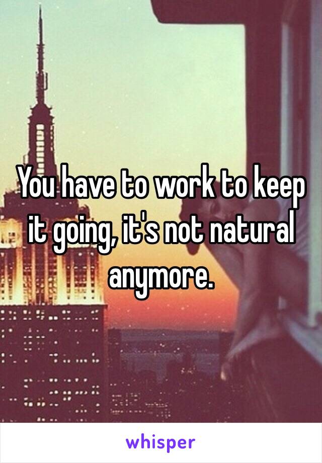 You have to work to keep it going, it's not natural anymore. 