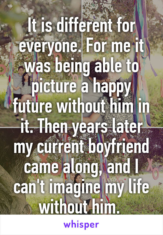 It is different for everyone. For me it was being able to picture a happy future without him in it. Then years later my current boyfriend came along, and I can't imagine my life without him. 