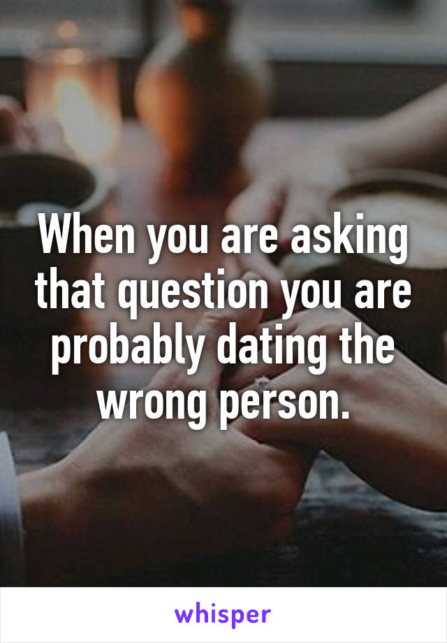 When you are asking that question you are probably dating the wrong person.